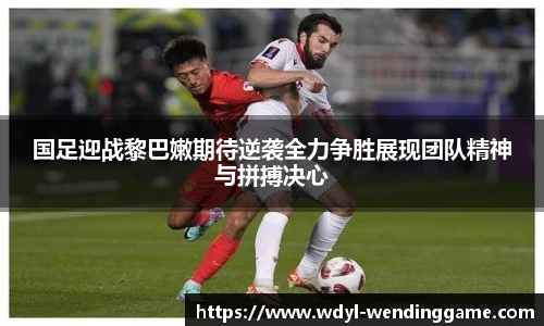 国足迎战黎巴嫩期待逆袭全力争胜展现团队精神与拼搏决心